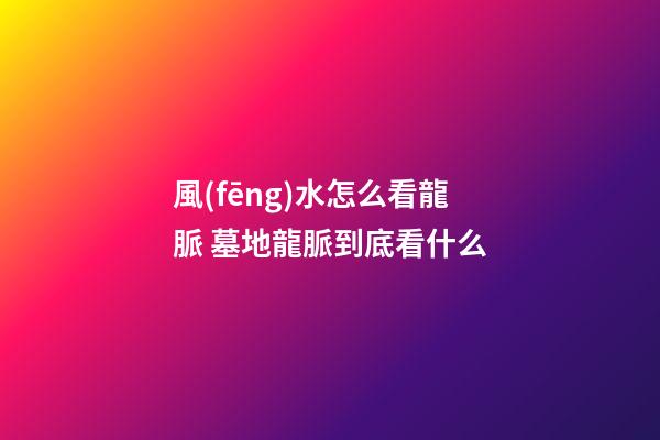 風(fēng)水怎么看龍脈 墓地龍脈到底看什么